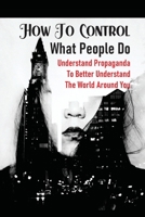 How To Control What People Do: Understand Propaganda To Better Understand The World Around You: An Overview Of Propaganda B099YKJY36 Book Cover