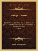 Bailliage D'Amiens: Ban Et Arriere-Ban, Role Des Gentilshommes Qui Se Sont Offerts A Servir Personnellement Le Octobre 11, 1575 1162269200 Book Cover