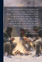 The Career and the Words of Washington ... Address of Hon. Oscar W. Underwood, of Alabama, Delivered at the Annual Banquet of the State Society of the ... on Washington's Birthday, February 22, 1912 1022756877 Book Cover