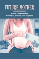Future Mother: A Guide To Experiencing More Peace, Freedom, And Happiness: Pregnancy Book Journal B094SXT8HV Book Cover
