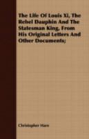 The Life of Louis XI, the Rebel Dauphin and the Statesman King, from His Original Letters and Other Documents; 0548904111 Book Cover