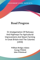 Road Progress: Or, Amalgamation of Railways and Highways for Agricultural Improvement, and Steam Farming, in Great Britain and the Colonies; Also Practically Economy in Fixed Plant and Rolling Stocks  1167012445 Book Cover