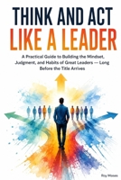 Think and Act Like a Leader: Practical Guide to Building the Mindset, Judgment, and Habits of Great Leaders B0HDTWCPGH Book Cover