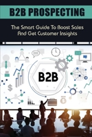 B2B Prospecting: The Smart Guide To Boost Sales And Get Customer Insights: Steps In B2B Sales B09BT9MXGV Book Cover