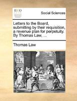 Letters to the Board, submitting by their requisition, a revenue plan for perpetuity. By Thomas Law, ... 1170382983 Book Cover