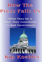 How The Press Fails Us: What They Do & How They Contribute To Bad Government 1500224545 Book Cover