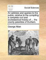 An address and queries to the public, relative to the compiling a complete civil and ecclesiastical history of ... the county palantine of Durham. 1140947702 Book Cover