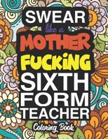 Swear Like A Mother Fucking Sixth Form Teacher: A Sweary Adult Coloring Book For Swearing Like A Sixth Form Teacher: Sixth Form Teacher Gifts | Presents For Sixth Form Teachers 1713055716 Book Cover