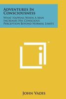 Adventures In Consciousness: What Happens When A Man Increases His Conscious Perception Beyond Normal Limits 1258122782 Book Cover