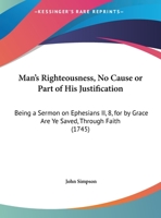 Man's Righteousness, No Cause Or Part Of His Justification: Being A Sermon On Ephesians II, 8, For By Grace Are Ye Saved, Through Faith 1165578492 Book Cover