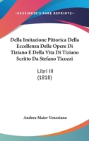 Della Imitazione Pittorica Della Eccellenza Delle Opere Di Tiziano E Della Vita Di Tiziano Scritto Da Stefano Ticozzi: Libri III (1818) 1143120736 Book Cover
