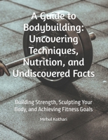 A Guide to Bodybuilding: Uncovering Techniques, Nutrition, and Undiscovered Facts: Building Strength, Sculpting Your Body, and Achieving Fitness Goals B0DQVZF5ZW Book Cover