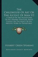 The Childhood Of Art Or The Ascent Of Man V2: A Sketch Of The Vicissitudes Of His Upward Struggle, Based Chiefly On The Relics Of His Artistic Work In Prehistoric Times 1162982144 Book Cover
