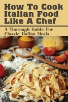 How To Cook Italian Food Like A Chef: A Thorough Guide For Classic Italian Meals: Italian Recipes B096YMJ6DX Book Cover