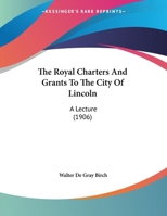 The Royal Charters and Grants to the City of Lincoln, a Lecture Delivered Before the Mayor and Corporation of Lincoln, on Wednesday, 7th November, 1906 1359291105 Book Cover