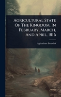 Agricultural State Of The Kingdom, In February, March, And April, 1816 1024485293 Book Cover
