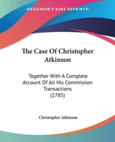 The Case Of Christopher Atkinson: Together With A Complete Account Of All His Commission Transactions 1166198685 Book Cover