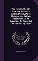 The New Method of Planting, Setting or Dibbling Grain, Pulse, Mangold, &C., with a Description of an Invention to Carry Out the System, by SIGMA 1347025294 Book Cover