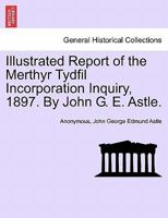 Illustrated Report of the Merthyr Tydfil Incorporation Inquiry, 1897. By John G. E. Astle. 1241606293 Book Cover