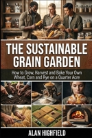 The Sustainable Grain Garden: How to Grow, Harvest and Bake Your Own Wheat, Corn and Rye on a Quarter Acre | Sustainable Small Plot Corn & Wheat Cultivation High Yield Secrets For Beginners B0GVMRJXDW Book Cover