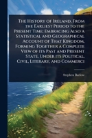The History of Ireland, From the Earliest Period to the Present Time; Embracing Also a Statistical and Geographical Account of That Kingdom, Forming ... its Political, Civil, Literary, and Commerci 1024072576 Book Cover