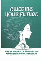 Building Your Future: Be More Motivated, Achieve Success, And Experience More Open Doors: Motivational Self-Help B09BF1HHGK Book Cover