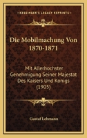 Die Mobilmachung Von 1870-1871: Mit Allerhochster Genehmigung Seiner Majestat Des Kaisers Und Konigs (1905) 1166776123 Book Cover