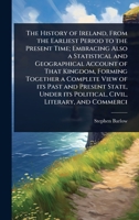 The History of Ireland, From the Earliest Period to the Present Time; Embracing Also a Statistical and Geographical Account of That Kingdom, Forming ... its Political, Civil, Literary, and Commerci 1024067475 Book Cover