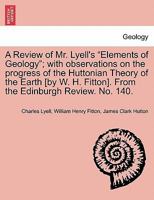 A Review of Mr. Lyell's "Elements of Geology"; with observations on the progress of the Huttonian Theory of the Earth [by W. H. Fitton]. From the Edinburgh Review. No. 140. 124150704X Book Cover