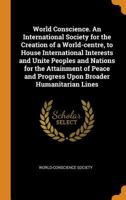 World Conscience. An International Society for the Creation of a World-centre, to House International Interests and Unite Peoples and Nations for the ... and Progress Upon Broader Humanitarian Lines 1017031762 Book Cover