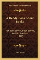 A Handy-Book About Books: For Book Lovers, Book Buyers, And Booksellers 0548866155 Book Cover