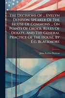 The Decisions Of ... Evelyn Denison, Speaker Of The House Of Commons ... On Points Of Order, Rules Of Debate, And The General Practice Of The House, By E.g. Blackmore... 1278391592 Book Cover