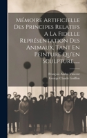 Mémoire Artificielle Des Principes Relatifs A La Fidelle Représentation Des Animaux, Tant En Peinture Qu'en Sculpture...... 1020557796 Book Cover