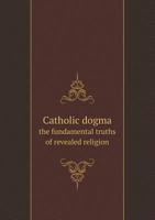 Catholic Dogma the Fundamental Truths of Revealed Religion 1015607594 Book Cover