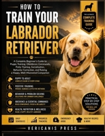 How To Train Your Labrador Retriever: Raise a Loyal, Confident, and Well-Mannered Companion through Positive Training, Early Socialization, Clear Communication, and Lifelong Care B0HF2FX174 Book Cover