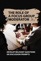 The Role Of A Focus Group Moderator: Develop Relevant Questions Or Discussion Prompts: Facilitate And Oversee Focus Group Meetings B09BC8M2DS Book Cover
