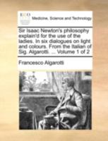Sir Isaac Newton's Philosophy Explain'd for the use of the Ladies. In six Dialogues on Light and Colours. From the Italian of Sig. Algarotti. ... of 2; Volume 1 1140765531 Book Cover