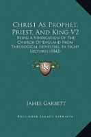 Christ As Prophet, Priest, And King V2: Being A Vindication Of The Church Of England From Theological Novelties, In Eight Lectures 1164603779 Book Cover
