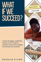 What If We Succeed?: Unseen Struggles, Leadership Failures, and Triumphs in America's Community Colleges and among Their Students B0DNWJBL4G Book Cover