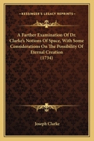 A Farther Examination of Dr. Clarke's Notions of Space, With Some Considerations on the Possibility of Eternal Creation, in Reply to Mr. John Clarke's Third Defence of Dr. Samuel Clarke's Demonstratio 1164011340 Book Cover