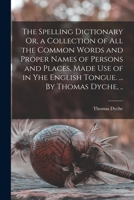 The Spelling Dictionary Or, a Collection of All the Common Words and Proper Names of Persons and Places, Made Use of in Yhe English Tongue. ... By Thomas Dyche, .. 1170717772 Book Cover