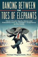 Dancing Between the Toes of Elephants: Clever Private Equity Idioms and Anecdotes from an Outsider's Experience on the Inside 1964421136 Book Cover