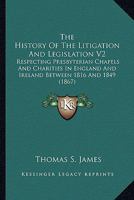 The History Of The Litigation And Legislation V2: Respecting Presbyterian Chapels And Charities In England And Ireland Between 1816 And 1849 054881046X Book Cover
