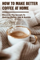 How To Make Better Coffee At Home Discover The Secrets To Making Coffee Like A Barista: Coffee Making Skills B08RGVSTCK Book Cover