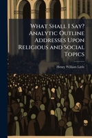 What Shall I Say? Analytic Outline Addresses Upon Religious and Social Topics 1148533788 Book Cover
