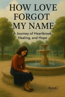 HOW LOVE FORGOT MY NAME: A Journey of Heartbreak, Healing and Hope B0G2JR9ZZF Book Cover