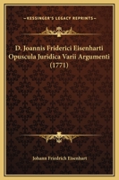 D. Joannis Friderici Eisenharti Opuscula Juridica Varii Argumenti (1771) 1166484491 Book Cover