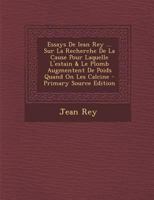 Essays De Iean Rey ... Sur La Recherche De La Cause Pour Laquelle L'estain & Le Plomb Augmentent De Poids Quand On Les Calcine - Primary Source Edition 0353764469 Book Cover