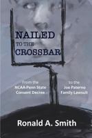 NAILED TO THE CROSSBAR: From the NCAA-Penn State Consent Decree to the Joe Paterno Family Lawsuit 1632334097 Book Cover