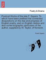 Poetical Works of the late F. Sayers. To which have been prefixed the connected disquisitions on the rise and progress of English poetry, and on ... author, supplied by W. Taylor, of Norwich. 1241087849 Book Cover